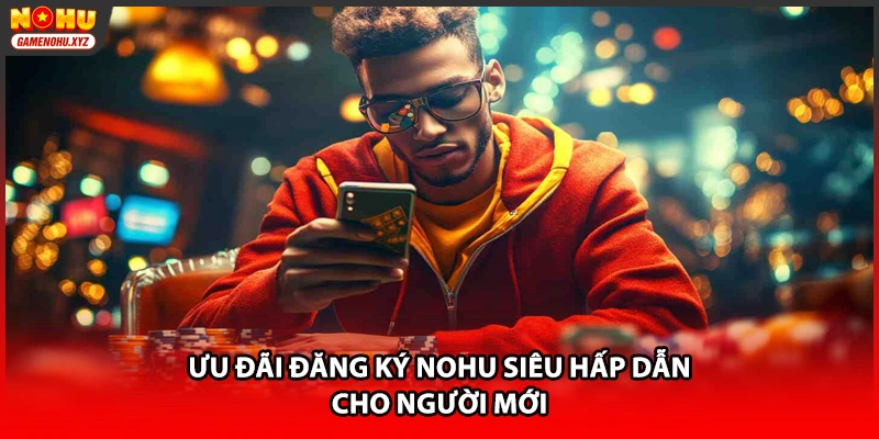 Ưu đãi đăng ký NOHU siêu hấp dẫn cho người mới