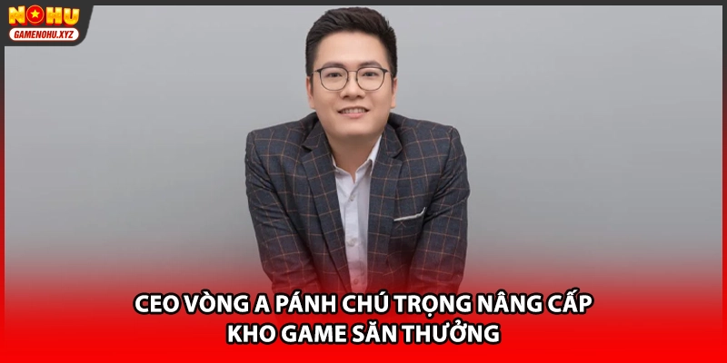 CEO Vòng A Pánh chú trọng nâng cấp kho game săn thưởng